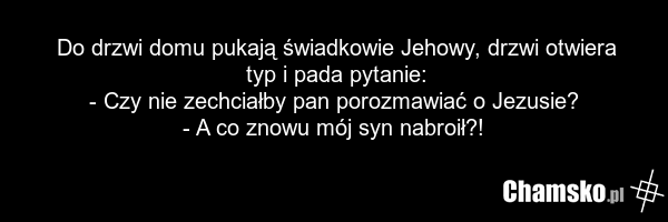 Do drzwi domu pukają świadkowie Jehowy, drzwi otwiera typ i pada pytanie: - Czy nie zechciałby pan porozmawiać o Jezusie? - A co znowu mój syn nabroił?!