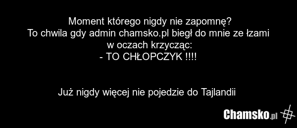 Moment którego nigdy nie zapomnę? To chwila gdy admin chamsko.pl biegł do mnie ze łzami w oczach krzycząc: - TO CHŁOPCZYK !!!! Już nigdy więcej nie pojedzie do Tajlandii