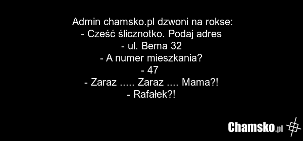 Admin chamsko.pl dzwoni na rokse: - Cześć ślicznotko. Podaj adres - ul. Bema 32 - A numer mieszkania? - 47 - Zaraz ..... Zaraz .... Mama?! - Rafałek?!