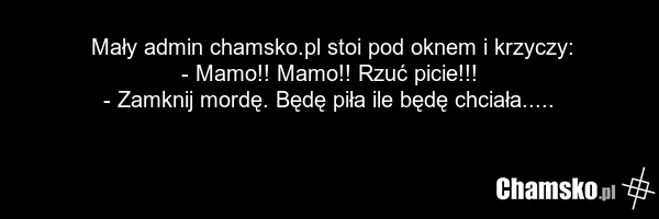 Mały admin chamsko.pl stoi pod oknem i krzyczy: - Mamo!! Mamo!! Rzuć picie!!! - Zamknij mordę. Będę piła ile będę chciała.....