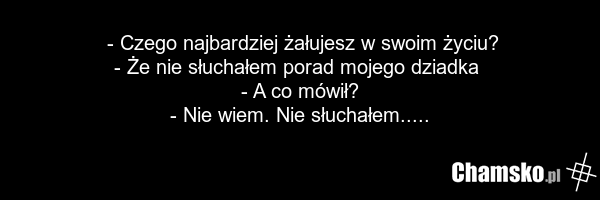 - Czego najbardziej żałujesz w swoim życiu? - Że nie słuchałem porad mojego dziadka - A co mówił? - Nie wiem. Nie słuchałem.....