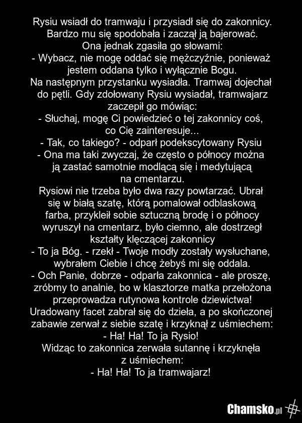 Rysiu wsiadł do tramwaju i przysiadł się do zakonnicy. Bardzo mu się spodobała i zaczął ją bajerować. Ona jednak zgasiła go słowami: - Wybacz, nie mogę oddać się mężczyźnie, ponieważ jestem oddana tylko i wyłącznie Bogu. Na następnym przystanku wysiadła. Tramwaj dojechał do pętli. Gdy zdołowany Rys…