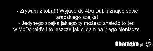 - Zrywam z tobą!!! Wyjadę do Abu Dabi i znajdę sobie arabskiego szejka! - Jedynego szejka jakiego ty możesz znaleźć to ten w McDonald's i to jeszcze jak ci dam na niego pieniądze.
