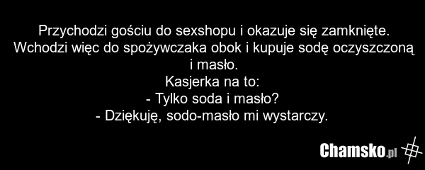 Przychodzi gościu do sexshopu i okazuje się zamknięte. Wchodzi więc do spożywczaka obok i kupuje sodę oczyszczoną i masło. Kasjerka na to: - Tylko soda i masło? - Dziękuję, sodo-masło mi wystarczy.