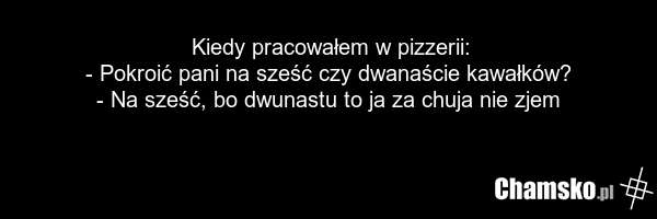 Kiedy pracowałem w pizzerii: - Pokroić pani na sześć czy dwanaście kawałków? - Na sześć, bo dwunastu to ja za chuja nie zjem