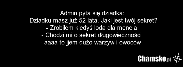 Admin pyta się dziadka: - Dziadku masz już 52 lata. Jaki jest twój sekret? - Zrobiłem kiedyś loda dla menela - Chodzi mi o sekret długowieczności - aaaa to jjem dużo warzyw i owoców