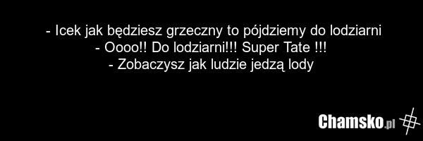 - Icek jak będziesz grzeczny to pójdziemy do lodziarni - Oooo!! Do lodziarni!!! Super Tate !!! - Zobaczysz jak ludzie jedzą lody