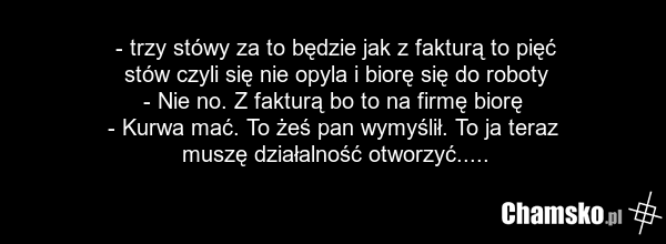 - trzy stówy za to będzie jak z fakturą to pięć stów czyli się nie opyla i biorę się do roboty - Nie no. Z fakturą bo to na firmę biorę - Kurwa mać. To żeś pan wymyślił. To ja teraz muszę działalność otworzyć.....