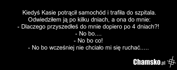 Kiedyś Kasie potrącił samochód i trafiła do szpitala. Odwiedziłem ją po kilku dniach, a ona do mnie: - Dlaczego przyszedłeś do mnie dopiero po 4 dniach?! - No bo.... - No bo co! - No bo wcześniej nie chciało mi się ruchać.....