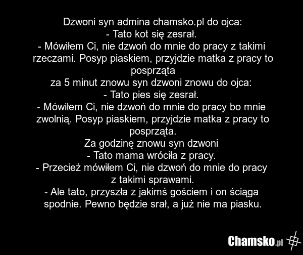 Dzwoni syn admina chamsko.pl do ojca: - Tato kot się zesrał. - Mówiłem Ci, nie dzwoń do mnie do pracy z takimi rzeczami. Posyp piaskiem, przyjdzie matka z pracy to posprząta za 5 minut znowu syn dzwoni znowu do ojca: - Tato pies się zesrał. - Mówiłem Ci, nie dzwoń do mnie do pracy bo mnie zwolnią.…