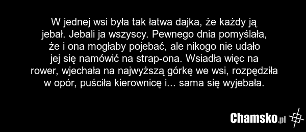 W jednej wsi była tak łatwa dajka, że każdy ją jebał. Jebali ja wszyscy. Pewnego dnia pomyślała, że i ona mogłaby pojebać, ale nikogo nie udało jej się namówić na strap-ona. Wsiadła więc na rower, wjechała na najwyższą górkę we wsi, rozpędziła w opór, puściła kierownicę i... sama się wyjebała.