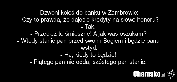 Dzwoni koleś do banku w Zambrowie: - Czy to prawda, że dajecie kredyty na słowo honoru? - Tak. - Przecież to śmieszne! A jak was oszukam? - Wtedy stanie pan przed swoim Bogiem i będzie panu wstyd. - Ha, kiedy to będzie! - Piątego pan nie odda, szóstego pan stanie.
