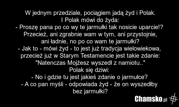 W jednym przedziale, pociągiem jadą żyd i Polak. I Polak mówi do żyda: - Proszę pana po co wy te jarmułki tak nosicie uparcie!? Przecież, ani zgrabnie wam w tym, ani przystojnie, ani ładnie, no po co wam te jarmułki? - Jak to - mówi żyd - to jest już tradycja wielowiekowa, przecież już w Starym Tes…