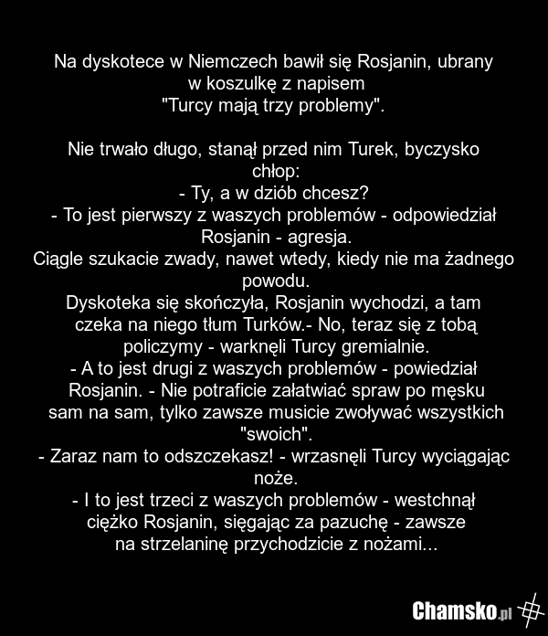 Na dyskotece w Niemczech bawił się Rosjanin, ubrany w koszulkę z napisem "Turcy mają trzy problemy". Nie trwało długo, stanął przed nim Turek, byczysko chłop: - Ty, a w dziób chcesz? - To jest pierwszy z waszych problemów - odpowiedział Rosjanin - agresja. Ciągle szukacie zwady, nawet wtedy, kiedy…