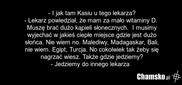 - I jak tam Kasiu u tego lekarza? - Lekarz powiedział, że mam za mało witaminy D. Muszę brać dużo kąpieli słonecznych. I musimy wyjechać w jakieś ciepłe miejsce gdzie jest dużo słońca. Nie wiem no. Malediwy, Madagaskar, Bali, nie wiem. Egipt, Turcja. No cokolwiek tak żeby się nagrzać wiesz. Także g…