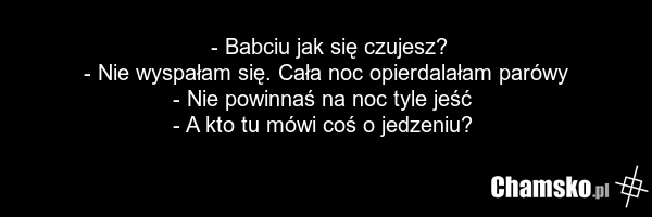 - Babciu jak się czujesz? - Nie wyspałam się. Cała noc opierdalałam parówy - Nie powinnaś na noc tyle jeść - A kto tu mówi coś o jedzeniu?