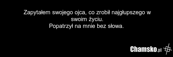 Zapytałem swojego ojca, co zrobił najgłupszego w swoim życiu. Popatrzył na mnie bez słowa.