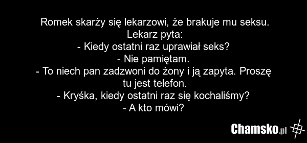 Romek skarży się lekarzowi, że brakuje mu seksu. Lekarz pyta: - Kiedy ostatni raz uprawiał seks? - Nie pamiętam. - To niech pan zadzwoni do żony i ją zapyta. Proszę tu jest telefon. - Kryśka, kiedy ostatni raz się kochaliśmy? - A kto mówi?