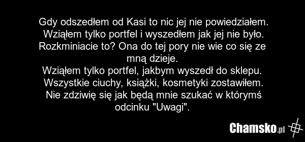 Gdy odszedłem od Kasi to nic jej nie powiedziałem. Wziąłem tylko portfel i wyszedłem jak jej nie było. Rozkminiacie to? Ona do tej pory nie wie co się ze mną dzieje. Wziąłem tylko portfel, jakbym wyszedł do sklepu. Wszystkie ciuchy, książki, kosmetyki zostawiłem. Nie zdziwię się jak będą mnie szuka…