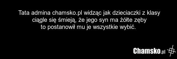 Tata admina chamsko.pl widząc jak dzieciaczki z klasy ciągle się śmieją, że jego syn ma żółte zęby to postanowił mu je wszystkie wybić.