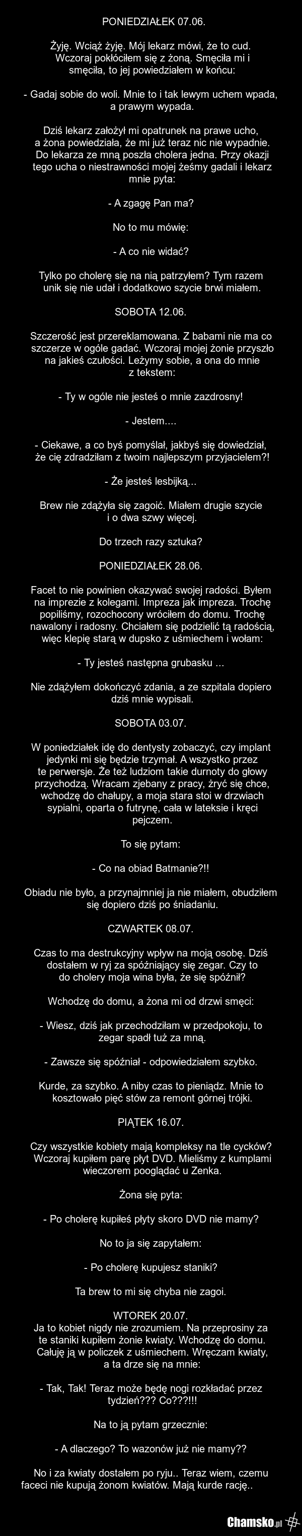 PONIEDZIAŁEK 07.06. Żyję. Wciąż żyję. Mój lekarz mówi, że to cud. Wczoraj pokłóciłem się z żoną. Smęciła mi i smęciła, to jej powiedziałem w końcu: - Gadaj sobie do woli. Mnie to i tak lewym uchem wpada, a prawym wypada. Dziś lekarz założył mi opatrunek na prawe ucho, a żona powiedziała, że mi już…