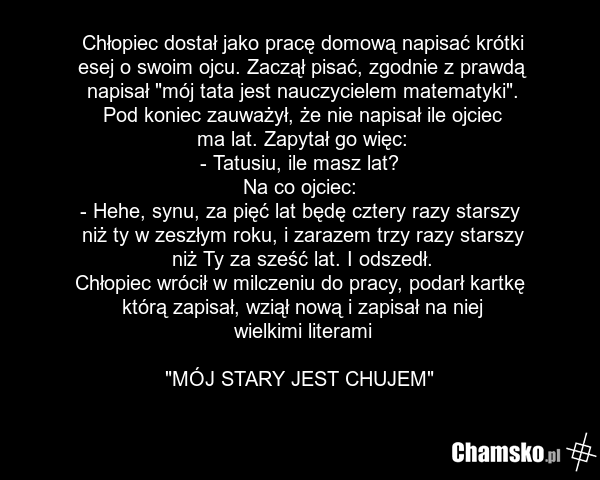 Chłopiec dostał jako pracę domową napisać krótki esej o swoim ojcu. Zaczął pisać, zgodnie z prawdą napisał "mój tata jest nauczycielem matematyki". Pod koniec zauważył, że nie napisał ile ojciec ma lat. Zapytał go więc: - Tatusiu, ile masz lat? Na co ojciec: - Hehe, synu, za pięć lat będę cztery ra…