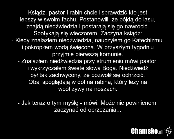 Ksiądz, pastor i rabin chcieli sprawdzić kto jest lepszy w swoim fachu. Postanowili, że pójdą do lasu, znajdą niedźwiedzia i postarają się go nawrócić. Spotykają się wieczorem. Zaczyna ksiądz: - Kiedy znalazłem niedźwiedzia, nauczyłem go Katechizmu i pokropiłem wodą święconą. W przyszłym tygodniu p…
