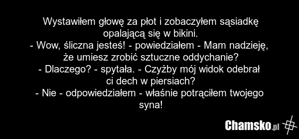 Wystawiłem głowę za płot i zobaczyłem sąsiadkę opalającą się w bikini. - Wow, śliczna jesteś! - powiedziałem - Mam nadzieję, że umiesz zrobić sztuczne oddychanie? - Dlaczego? - spytała. - Czyżby mój widok odebrał ci dech w piersiach? - Nie - odpowiedziałem - właśnie potrąciłem twojego syna!