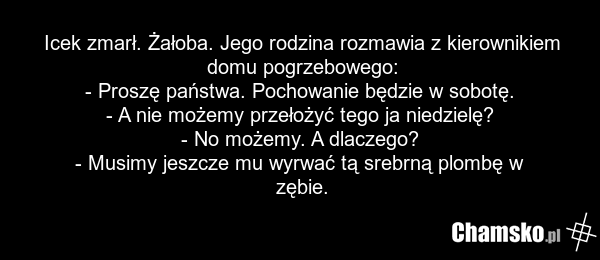 Icek zmarł. Żałoba. Jego rodzina rozmawia z kierownikiem domu pogrzebowego: - Proszę państwa. Pochowanie będzie w sobotę. - A nie możemy przełożyć tego ja niedzielę? - No możemy. A dlaczego? - Musimy jeszcze mu wyrwać tą srebrną plombę w zębie.