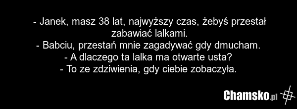 - Janek, masz 38 lat, najwyższy czas, żebyś przestał zabawiać lalkami. - Babciu, przestań mnie zagadywać gdy dmucham. - A dlaczego ta lalka ma otwarte usta? - To ze zdziwienia, gdy ciebie zobaczyła.