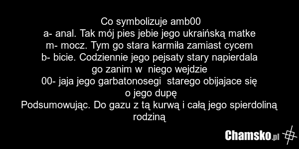 Co symbolizuje amb00 a- anal. Tak mój pies jebie jego ukraińską matke m- mocz. Tym go stara karmiła zamiast cycem b- bicie. Codziennie jego pejsaty stary napierdala go zanim w niego wejdzie 00- jaja jego garbatonosegi starego obijajace się o jego dupę Podsumowując. Do gazu z tą kurwą i całą jego sp…