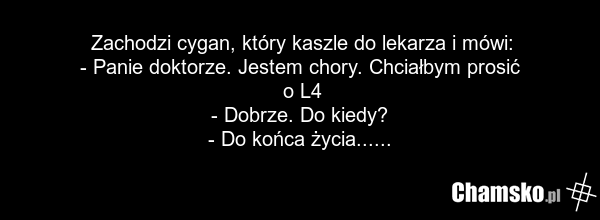 Zachodzi cygan, który kaszle do lekarza i mówi: - Panie doktorze. Jestem chory. Chciałbym prosić o L4 - Dobrze. Do kiedy? - Do końca życia......