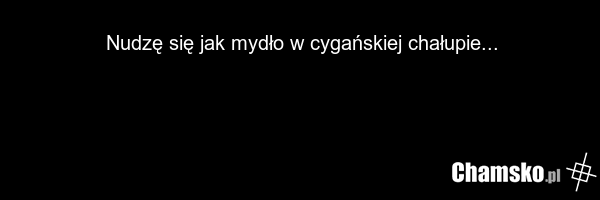 Nudzę się jak mydło w cygańskiej chałupie...