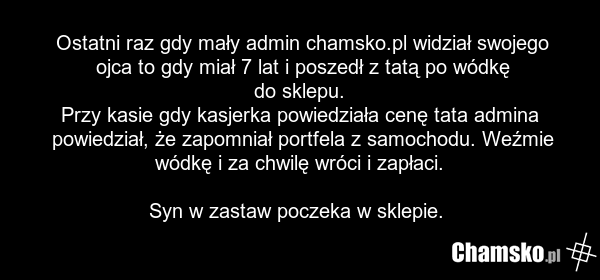 Ostatni raz gdy mały admin chamsko.pl widział swojego ojca to gdy miał 7 lat i poszedł z tatą po wódkę do sklepu. Przy kasie gdy kasjerka powiedziała cenę tata admina powiedział, że zapomniał portfela z samochodu. Weźmie wódkę i za chwilę wróci i zapłaci. Syn w zastaw poczeka w sklepie.