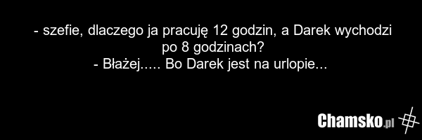 - szefie, dlaczego ja pracuję 12 godzin, a Darek wychodzi po 8 godzinach? - Błażej..... Bo Darek jest na urlopie...