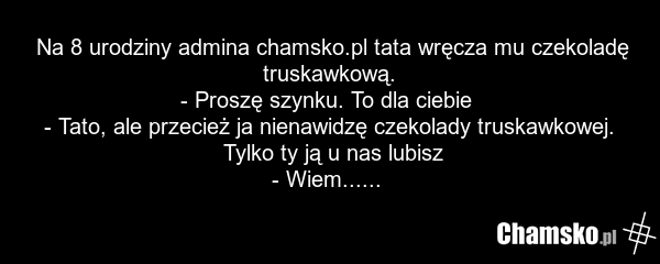 Na 8 urodziny admina chamsko.pl tata wręcza mu czekoladę truskawkową. - Proszę szynku. To dla ciebie - Tato, ale przecież ja nienawidzę czekolady truskawkowej. Tylko ty ją u nas lubisz - Wiem......