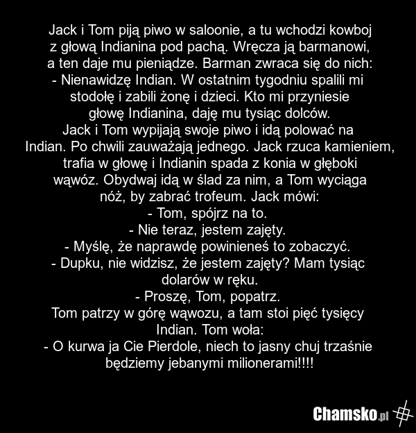 Jack i Tom piją piwo w saloonie, a tu wchodzi kowboj z głową Indianina pod pachą. Wręcza ją barmanowi, a ten daje mu pieniądze. Barman zwraca się do nich: - Nienawidzę Indian. W ostatnim tygodniu spalili mi stodołę i zabili żonę i dzieci. Kto mi przyniesie głowę Indianina, daję mu tysiąc dolców. Ja…