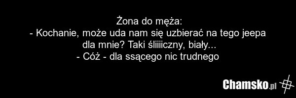 Żona do męża: - Kochanie, może uda nam się uzbierać na tego jeepa dla mnie? Taki śliiiiczny, biały... - Cóż - dla ssącego nic trudnego