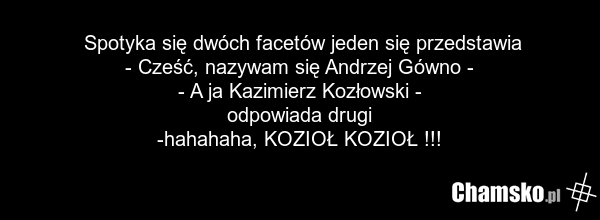 Spotyka się dwóch facetów jeden się przedstawia - Cześć, nazywam się Andrzej Gówno - - A ja Kazimierz Kozłowski - odpowiada drugi -hahahaha, KOZIOŁ KOZIOŁ !!!