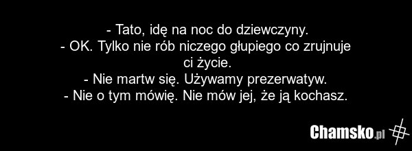 - Tato, idę na noc do dziewczyny. - OK. Tylko nie rób niczego głupiego co zrujnuje ci życie. - Nie martw się. Używamy prezerwatyw. - Nie o tym mówię. Nie mów jej, że ją kochasz.