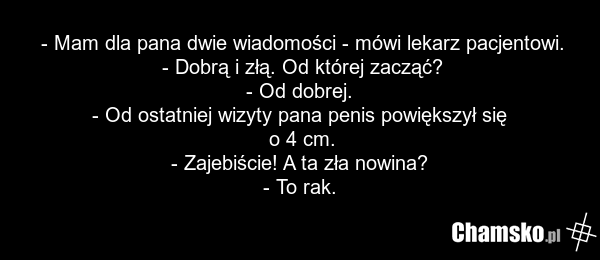 - Mam dla pana dwie wiadomości - mówi lekarz pacjentowi. - Dobrą i złą. Od której zacząć? - Od dobrej. - Od ostatniej wizyty pana penis powiększył się o 4 cm. - Zajebiście! A ta zła nowina? - To rak.