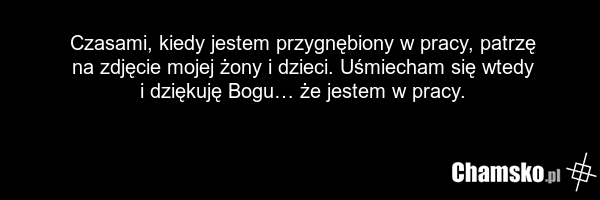 Czasami, kiedy jestem przygnębiony w pracy, patrzę na zdjęcie mojej żony i dzieci. Uśmiecham się wtedy i dziękuję Bogu… że jestem w pracy.