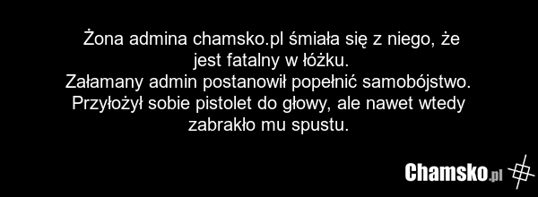 Żona admina chamsko.pl śmiała się z niego, że jest fatalny w łóżku. Załamany admin postanowił popełnić samobójstwo. Przyłożył sobie pistolet do głowy, ale nawet wtedy zabrakło mu spustu.