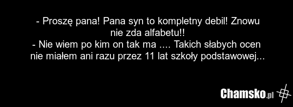 - Proszę pana! Pana syn to kompletny debil! Znowu nie zda alfabetu!! - Nie wiem po kim on tak ma .... Takich słabych ocen nie miałem ani razu przez 11 lat szkoły podstawowej...