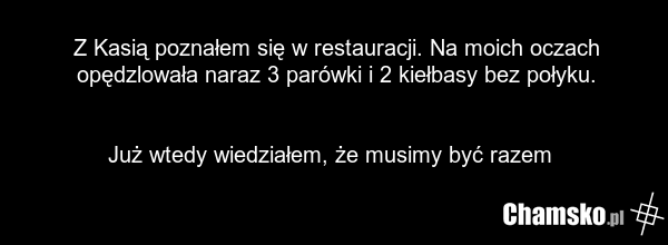 Z Kasią poznałem się w restauracji. Na moich oczach opędzlowała naraz 3 parówki i 2 kiełbasy bez połyku. Już wtedy wiedziałem, że musimy być razem