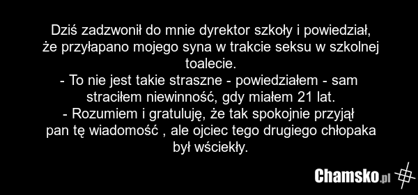 Dziś zadzwonił do mnie dyrektor szkoły i powiedział, że przyłapano mojego syna w trakcie seksu w szkolnej toalecie. - To nie jest takie straszne - powiedziałem - sam straciłem niewinność, gdy miałem 21 lat. - Rozumiem i gratuluję, że tak spokojnie przyjął pan tę wiadomość , ale ojciec tego drugiego…