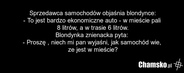 Sprzedawca samochodów objaśnia blondynce: - To jest bardzo ekonomiczne auto - w mieście pali 8 litrów, a w trasie 6 litrów. Blondynka znienacka pyta: - Proszę , niech mi pan wyjaśni, jak samochód wie, ze jest w mieście?