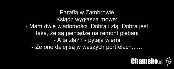 Parafia w Zambrowie. Ksiądz wygłasza mowę: - Mam dwie wiadomości. Dobrą i złą. Dobra jest taka, że są pieniądze na remont plebani. - A ta zła?? - pytają wierni - Że one dalej są w waszych portfelach......