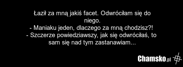 Łaził za mną jakiś facet. Odwróciłam się do niego. - Maniaku jeden, dlaczego za mną chodzisz?! - Szczerze powiedziawszy, jak się odwróciłaś, to sam się nad tym zastanawiam...