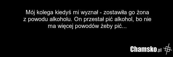 Mój kolega kiedyś mi wyznał - zostawiła go żona z powodu alkoholu. On przestał pić alkohol, bo nie ma więcej powodów żeby pić...
